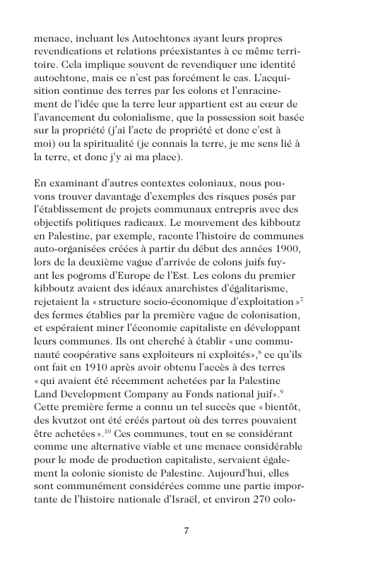 menace, incluant les Autochtones ayant leurs propr revendications et relations préexistantes i ce méme terri- toire. Cela implique souvent de revendiquer une identité autochtone, mais ce est pas foreément le cas sition continue des terres par les ment de Tidée que la terre leur appartient est au coeur de Tavancement du colonialisme, que la possession soit bas sur la propriété (j’ai I’acte de propriété et done c’est 4 moi) ou la spiritualité (je connais la terre, je me sens i la terre, et done ’y ai ma place), mais En examinant d’autres context r davantage d’exemples des s posés par at de projets communaux entrepris avee de: objeetifs politiques radicaus. Le mouvement des kibboutz en Palestine, par exemple, raconte Phistoire de communes auto-organis a partir du début des années 1900, lors de I deuxiéme vague darrivée de colons juifs fuy- ant les pogroms d’Europe de IEst. Les colons du premier kibboutz avaient des idéaux anarchistes dégalitarisme, rejetaient la «structure socio-Geonomique dexploitation »* des fermes Gtablies par la premiere vague de colonisation, et espéraient miner Iéconomie capitaliste en développant leurs communes. IIs ont cherché a établir «une commu- nauté coopérative sans exploiteurs ni exploités»,* ce qu’ ont fait en 1910 aprés avoir obtenu Iacces a de «qui avaient 6té récemment achetées par la Pal Land Development Company au Fonds national juif>.” Cette premicre ferme a connu un tel suceds que « bientdt, des kvutzot ont 6t¢ eréds partout oi des terres pouvaient atre achetées ».* Ces communes, tout en se considérant comme une alternative viable et une menace considérable pour le mode de production eapitaliste, servaient égale ment la colonie sioniste de Palestine. Aujourd’hui, elles sont communément considérées comme une partic impor- tante de Ihistoire nationale d’Israél, et environ 270 colo-
